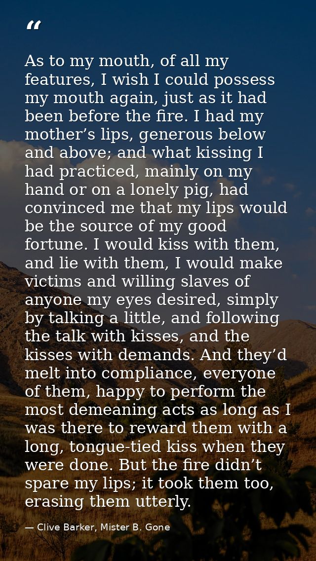 As to my mouth, of all my features, I wish I could possess my mouth again, just as it had been before the fire. I had my — Clive Barker, Mister B. Gone