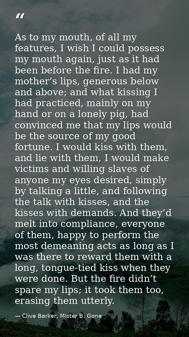 As to my mouth, of all my features, I wish I could possess my mouth again, just as it had been before the fire. I had my — Clive Barker, Mister B. Gone