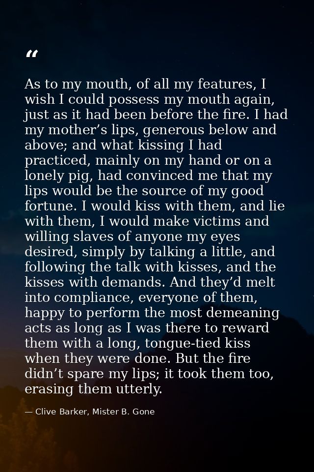 As to my mouth, of all my features, I wish I could possess my mouth again, just as it had been before the fire. I had my — Clive Barker, Mister B. Gone