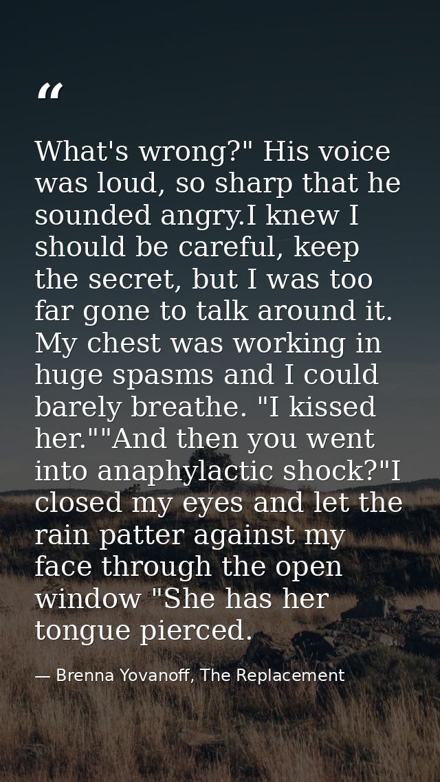 What's wrong?" His voice was loud, so sharp that he sounded angry.I knew I should be careful, keep the secret, but I was — Brenna Yovanoff, The Replacement