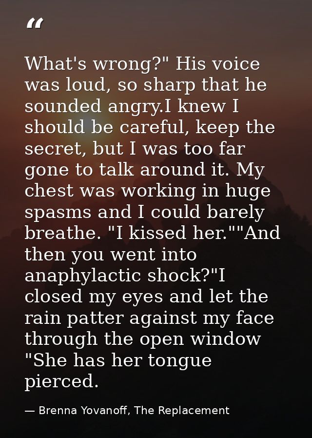 What's wrong?" His voice was loud, so sharp that he sounded angry.I knew I should be careful, keep the secret, but I was — Brenna Yovanoff, The Replacement