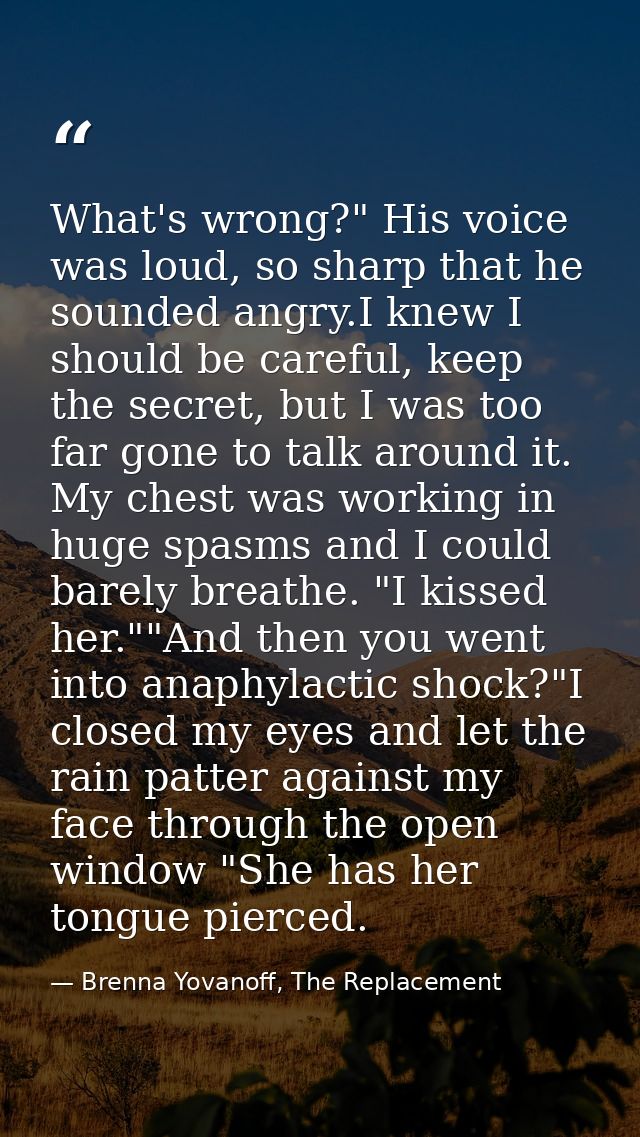 What's wrong?" His voice was loud, so sharp that he sounded angry.I knew I should be careful, keep the secret, but I was — Brenna Yovanoff, The Replacement
