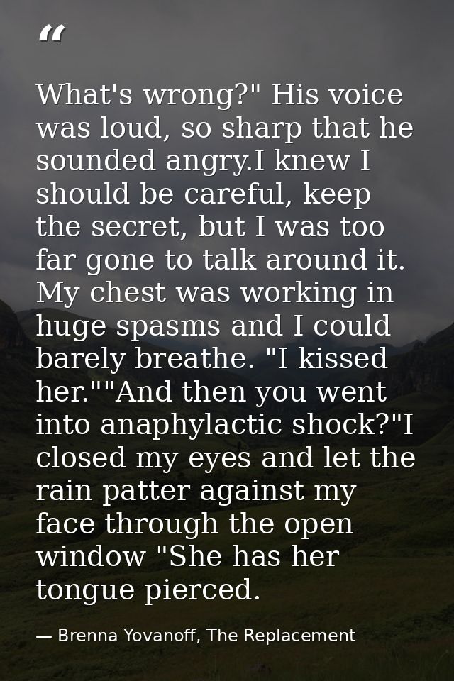 What's wrong?" His voice was loud, so sharp that he sounded angry.I knew I should be careful, keep the secret, but I was — Brenna Yovanoff, The Replacement