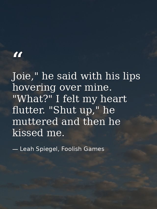 Joie," he said with his lips hovering over mine. "What?" I felt my heart flutter. "Shut up," he muttered and then he kis — Leah Spiegel, Foolish Games
