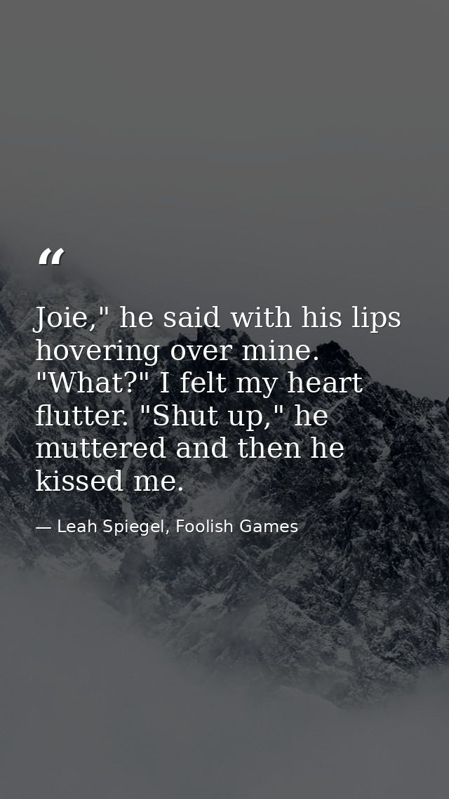 Joie," he said with his lips hovering over mine. "What?" I felt my heart flutter. "Shut up," he muttered and then he kis — Leah Spiegel, Foolish Games