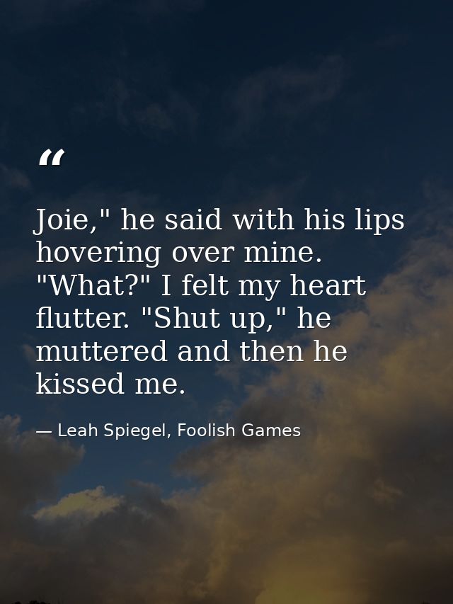 Joie," he said with his lips hovering over mine. "What?" I felt my heart flutter. "Shut up," he muttered and then he kis — Leah Spiegel, Foolish Games