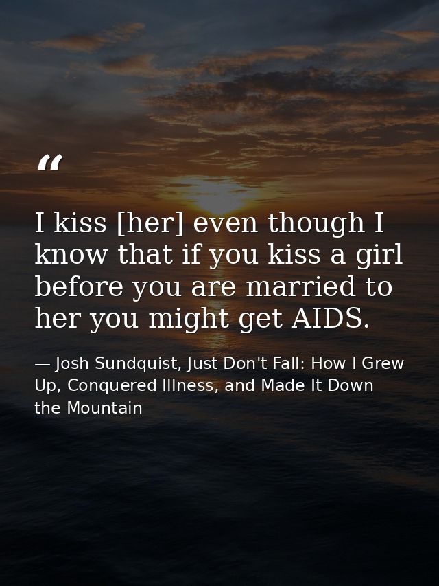 I kiss [her] even though I know that if you kiss a girl before you are married to her you might get AIDS. — Josh Sundquist, Just Don't Fall: How I Grew Up, Conquered Illness, and Made It Down the Mountain