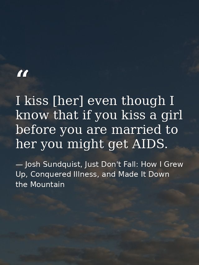 I kiss [her] even though I know that if you kiss a girl before you are married to her you might get AIDS. — Josh Sundquist, Just Don't Fall: How I Grew Up, Conquered Illness, and Made It Down the Mountain