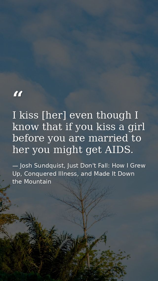 I kiss [her] even though I know that if you kiss a girl before you are married to her you might get AIDS. — Josh Sundquist, Just Don't Fall: How I Grew Up, Conquered Illness, and Made It Down the Mountain