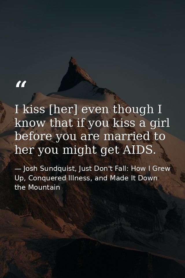 I kiss [her] even though I know that if you kiss a girl before you are married to her you might get AIDS. — Josh Sundquist, Just Don't Fall: How I Grew Up, Conquered Illness, and Made It Down the Mountain
