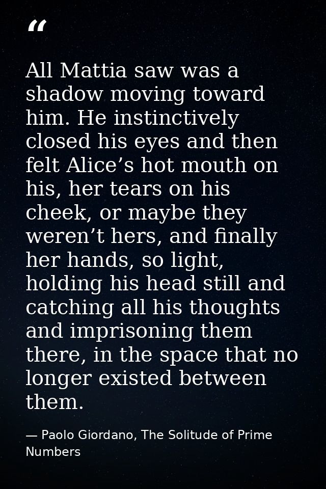 All Mattia saw was a shadow moving toward him. He instinctively closed his eyes and then felt Alice’s hot mouth on his,  — Paolo Giordano, The Solitude of Prime Numbers