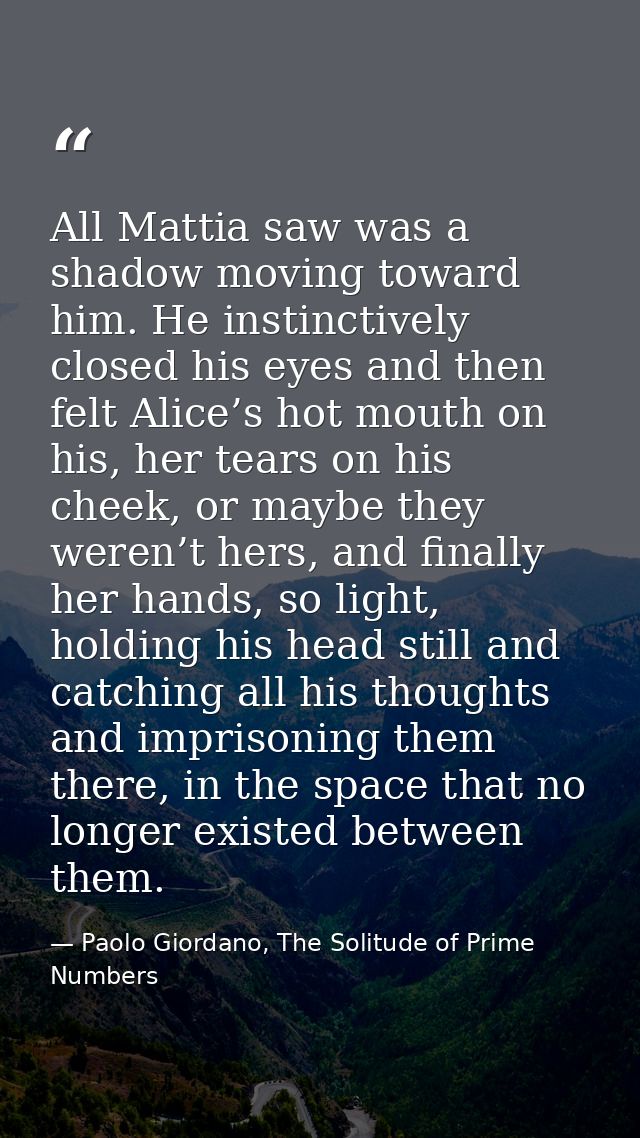 All Mattia saw was a shadow moving toward him. He instinctively closed his eyes and then felt Alice’s hot mouth on his,  — Paolo Giordano, The Solitude of Prime Numbers