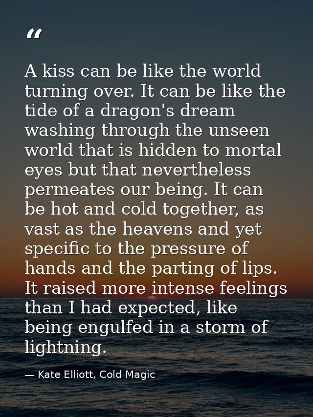 A kiss can be like the world turning over. It can be like the tide of a dragon's dream washing through the unseen world  — Kate Elliott, Cold Magic