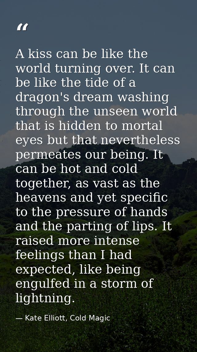 A kiss can be like the world turning over. It can be like the tide of a dragon's dream washing through the unseen world  — Kate Elliott, Cold Magic