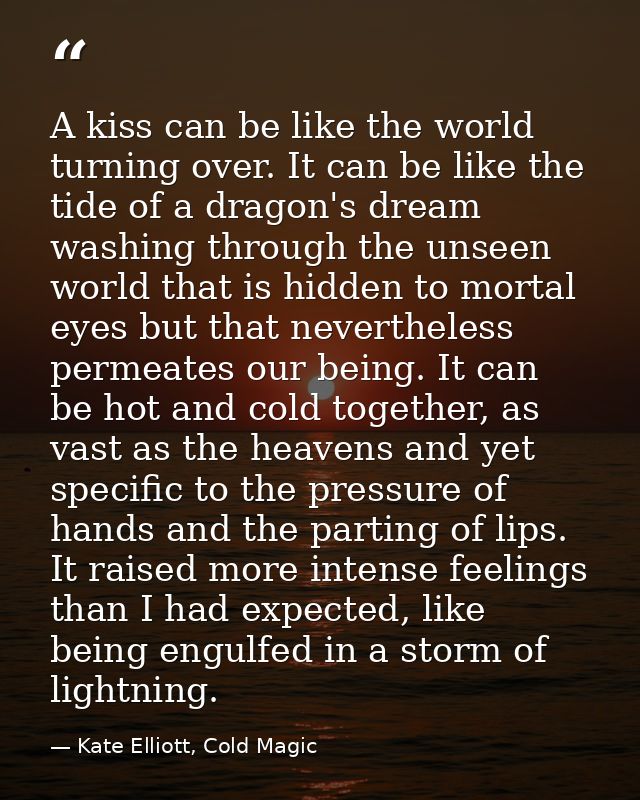 A kiss can be like the world turning over. It can be like the tide of a dragon's dream washing through the unseen world  — Kate Elliott, Cold Magic