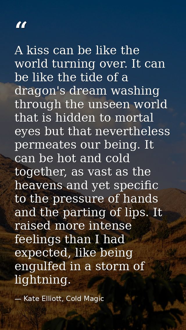 A kiss can be like the world turning over. It can be like the tide of a dragon's dream washing through the unseen world  — Kate Elliott, Cold Magic