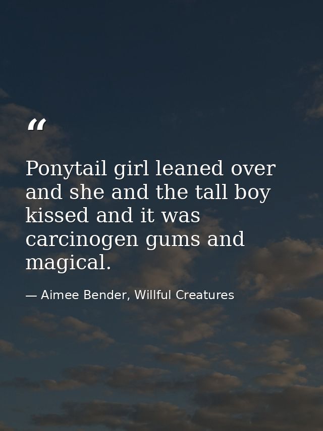 Ponytail girl leaned over and she and the tall boy kissed and it was carcinogen gums and magical. — Aimee Bender, Willful Creatures