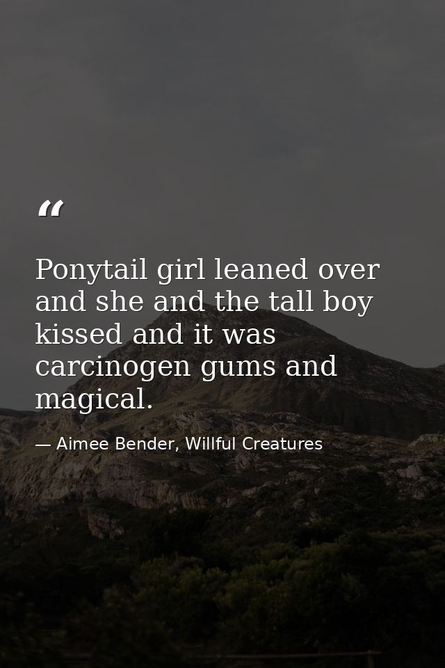Ponytail girl leaned over and she and the tall boy kissed and it was carcinogen gums and magical. — Aimee Bender, Willful Creatures