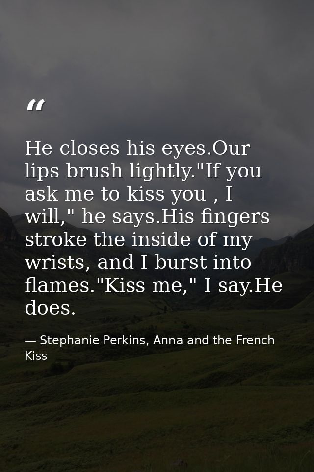 He closes his eyes.Our lips brush lightly."If you ask me to kiss you , I will," he says.His fingers stroke the inside of — Stephanie Perkins, Anna and the French Kiss