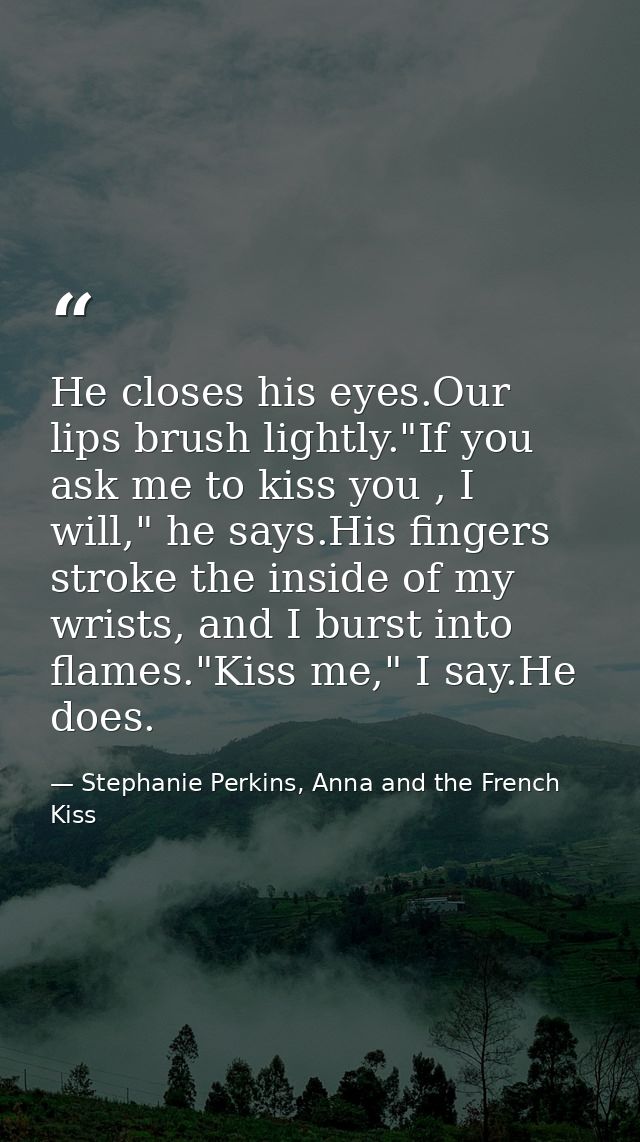 He closes his eyes.Our lips brush lightly."If you ask me to kiss you , I will," he says.His fingers stroke the inside of — Stephanie Perkins, Anna and the French Kiss
