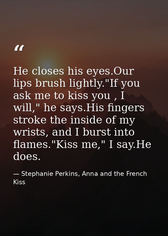 He closes his eyes.Our lips brush lightly."If you ask me to kiss you , I will," he says.His fingers stroke the inside of — Stephanie Perkins, Anna and the French Kiss