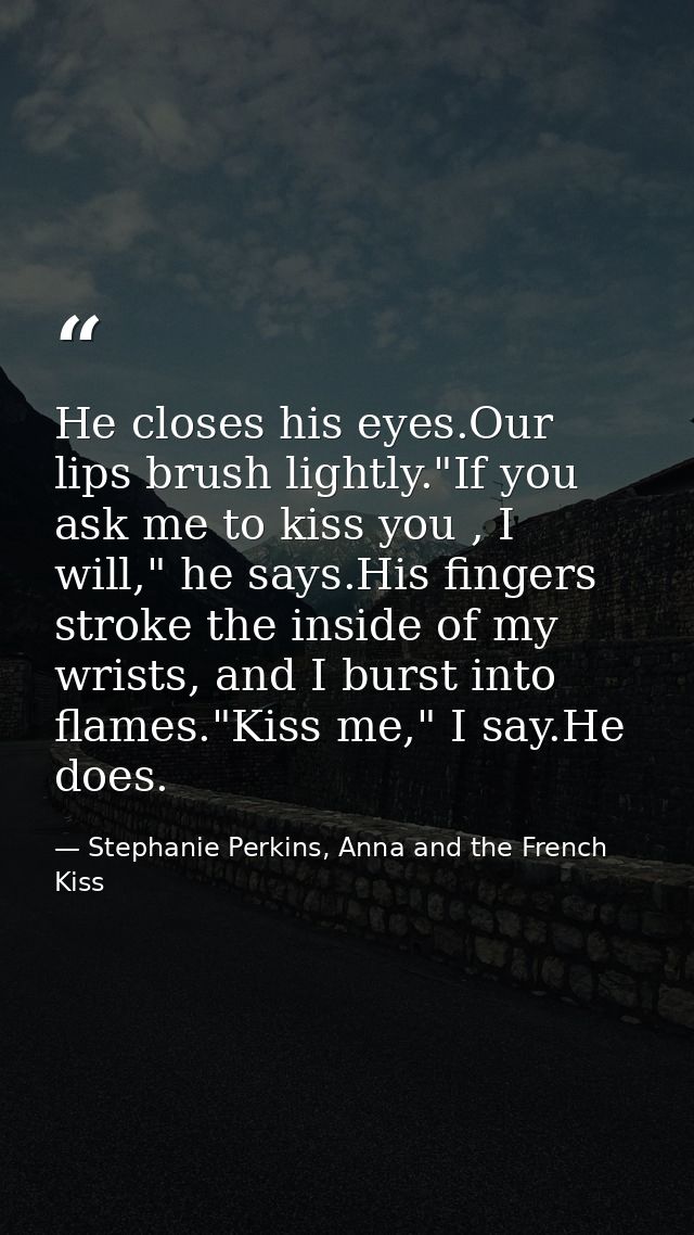 He closes his eyes.Our lips brush lightly."If you ask me to kiss you , I will," he says.His fingers stroke the inside of — Stephanie Perkins, Anna and the French Kiss