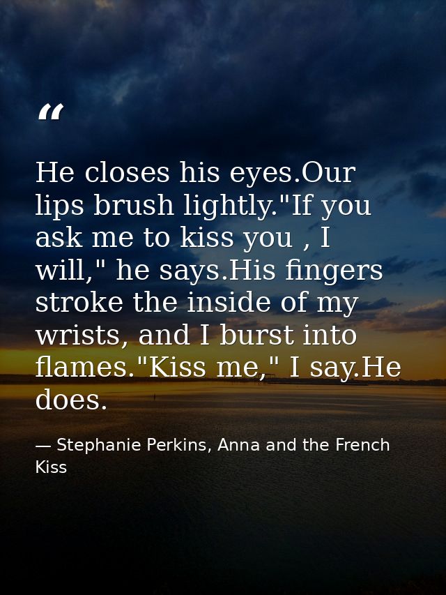 He closes his eyes.Our lips brush lightly."If you ask me to kiss you , I will," he says.His fingers stroke the inside of — Stephanie Perkins, Anna and the French Kiss