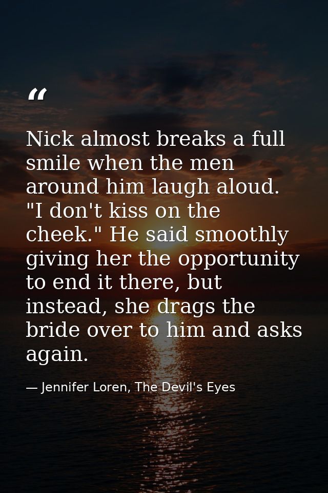Nick almost breaks a full smile when the men around him laugh aloud. "I don't kiss on the cheek." He said smoothly givin — Jennifer Loren, The Devil's Eyes