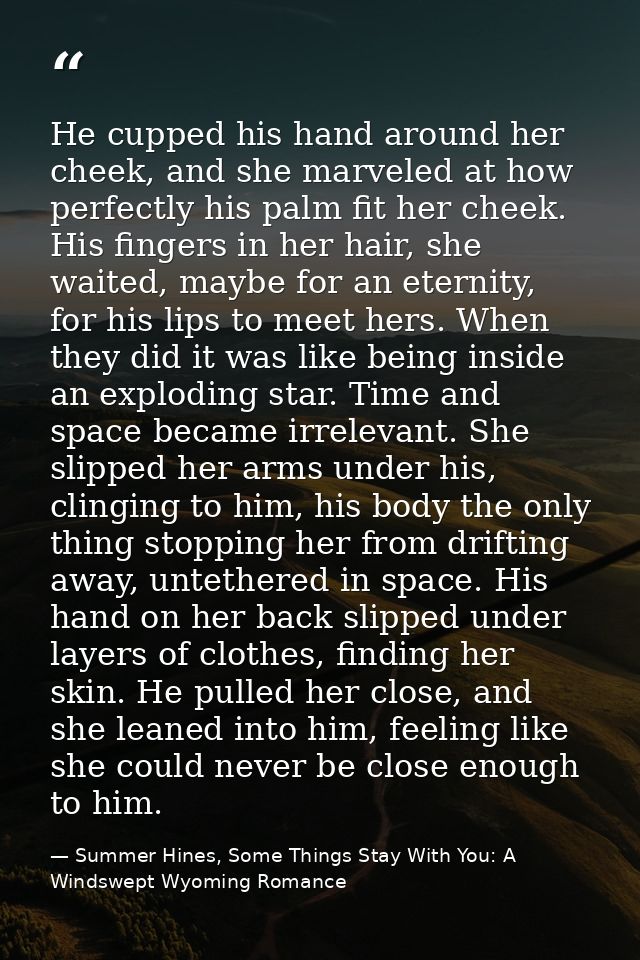 He cupped his hand around her cheek, and she marveled at how perfectly his palm fit her cheek. His fingers in her hair,  — Summer Hines, Some Things Stay With You: A Windswept Wyoming Romance