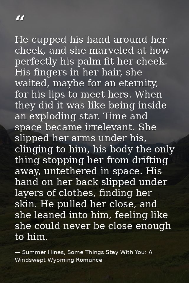 He cupped his hand around her cheek, and she marveled at how perfectly his palm fit her cheek. His fingers in her hair,  — Summer Hines, Some Things Stay With You: A Windswept Wyoming Romance