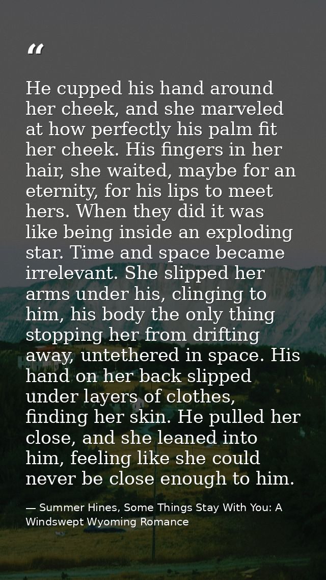 He cupped his hand around her cheek, and she marveled at how perfectly his palm fit her cheek. His fingers in her hair,  — Summer Hines, Some Things Stay With You: A Windswept Wyoming Romance