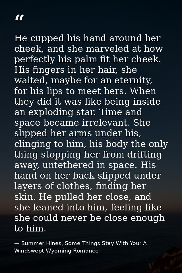 He cupped his hand around her cheek, and she marveled at how perfectly his palm fit her cheek. His fingers in her hair,  — Summer Hines, Some Things Stay With You: A Windswept Wyoming Romance