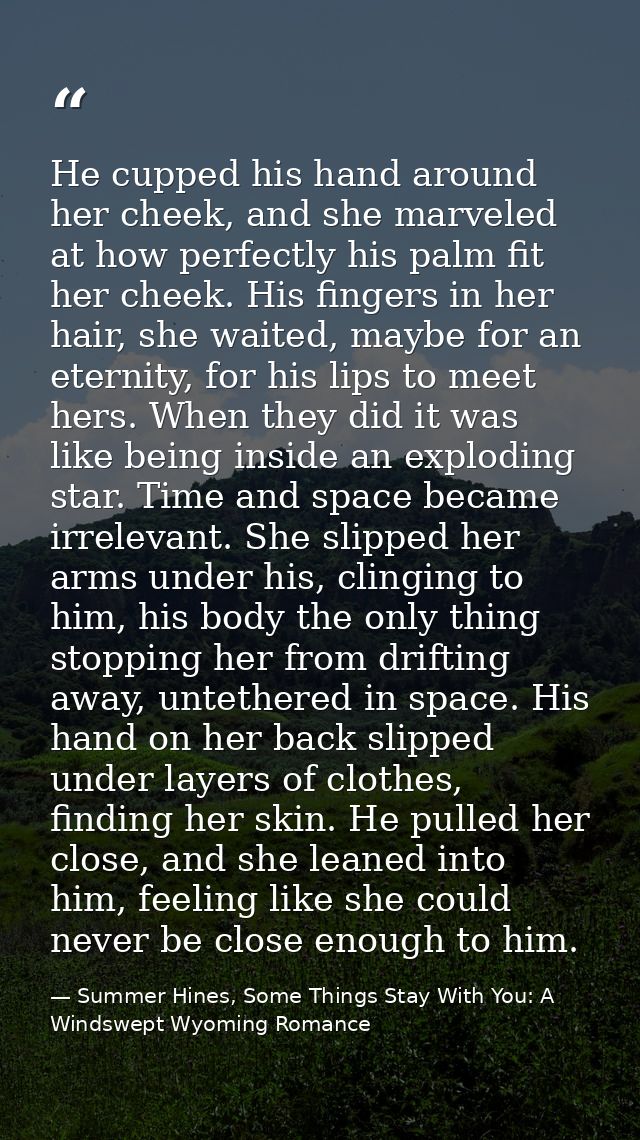 He cupped his hand around her cheek, and she marveled at how perfectly his palm fit her cheek. His fingers in her hair,  — Summer Hines, Some Things Stay With You: A Windswept Wyoming Romance