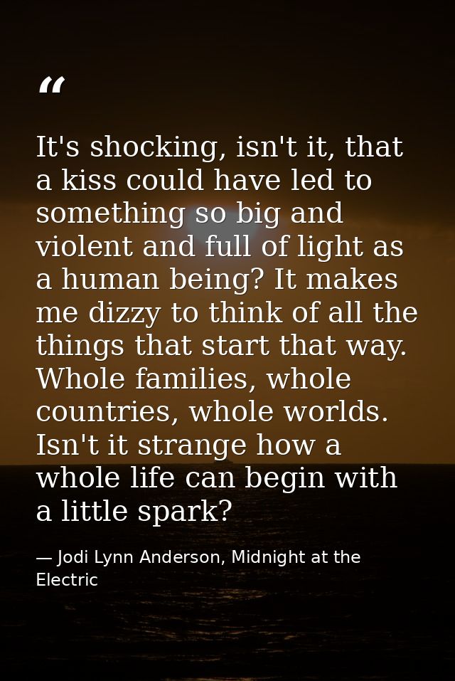 It's shocking, isn't it, that a kiss could have led to something so big and violent and full of light as a human being?  — Jodi Lynn Anderson, Midnight at the Electric