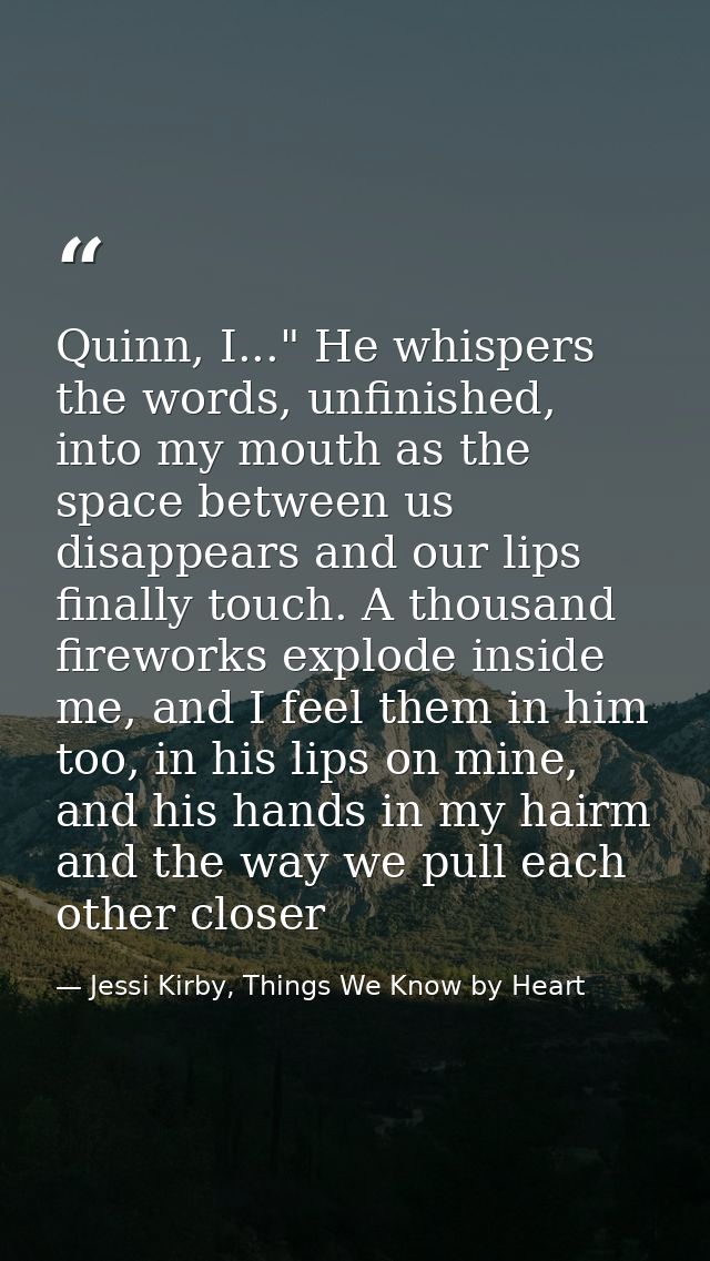 Quinn, I..." He whispers the words, unfinished, into my mouth as the space between us disappears and our lips finally to — Jessi Kirby, Things We Know by Heart