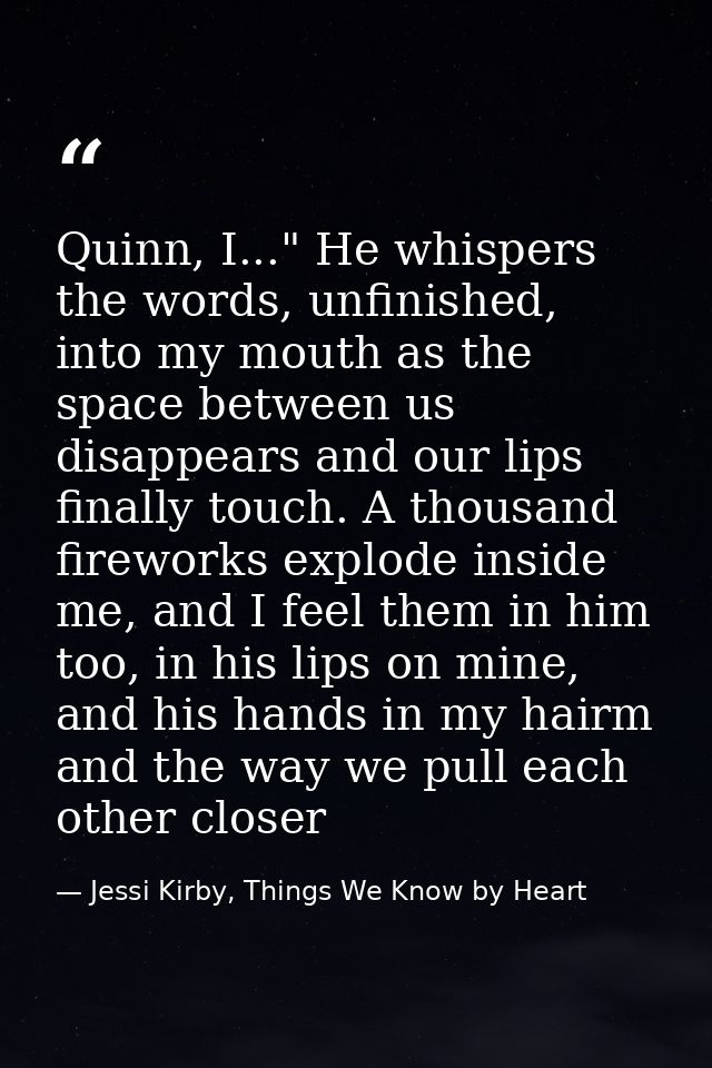 Quinn, I..." He whispers the words, unfinished, into my mouth as the space between us disappears and our lips finally to — Jessi Kirby, Things We Know by Heart