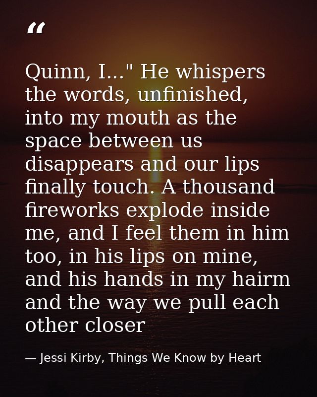 Quinn, I..." He whispers the words, unfinished, into my mouth as the space between us disappears and our lips finally to — Jessi Kirby, Things We Know by Heart