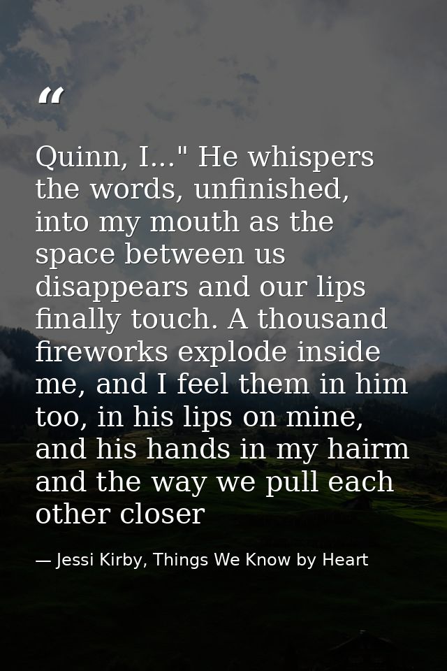 Quinn, I..." He whispers the words, unfinished, into my mouth as the space between us disappears and our lips finally to — Jessi Kirby, Things We Know by Heart
