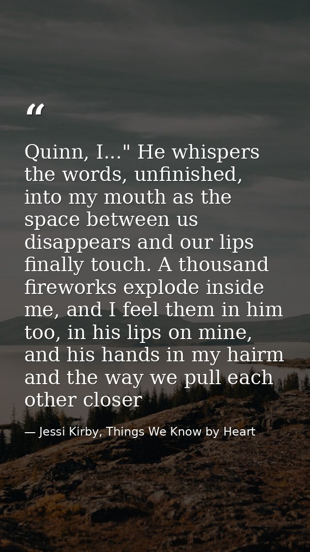 Quinn, I..." He whispers the words, unfinished, into my mouth as the space between us disappears and our lips finally to — Jessi Kirby, Things We Know by Heart