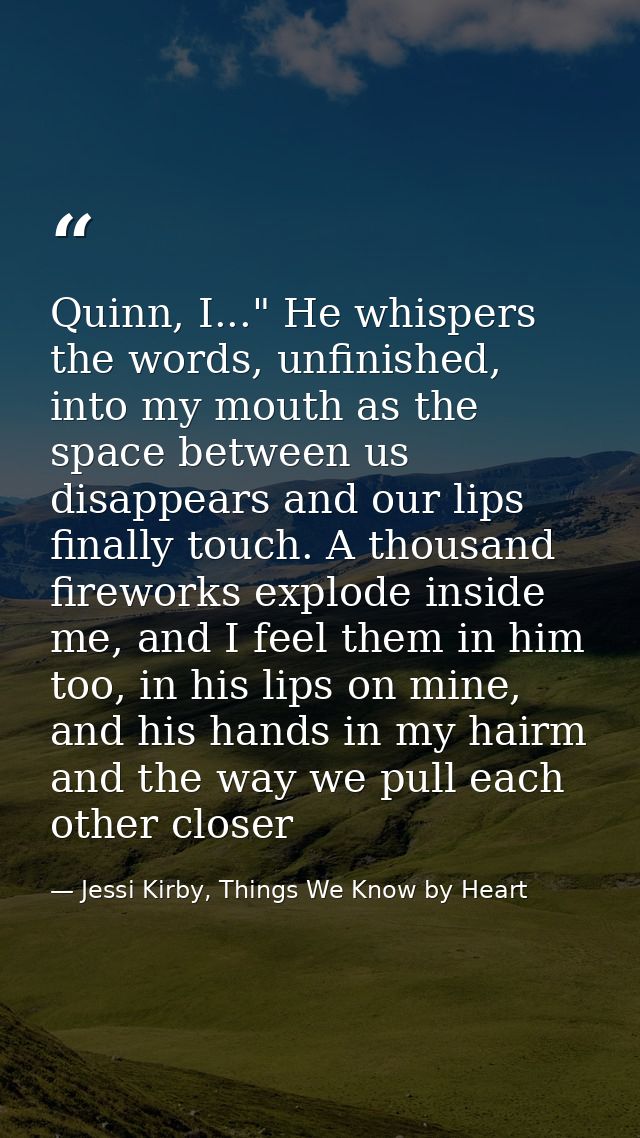 Quinn, I..." He whispers the words, unfinished, into my mouth as the space between us disappears and our lips finally to — Jessi Kirby, Things We Know by Heart