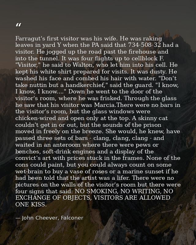 Farragut's first visitor was his wife. He was raking leaves in yard Y when the PA said that 734-508-32 had a visitor. He — John Cheever, Falconer