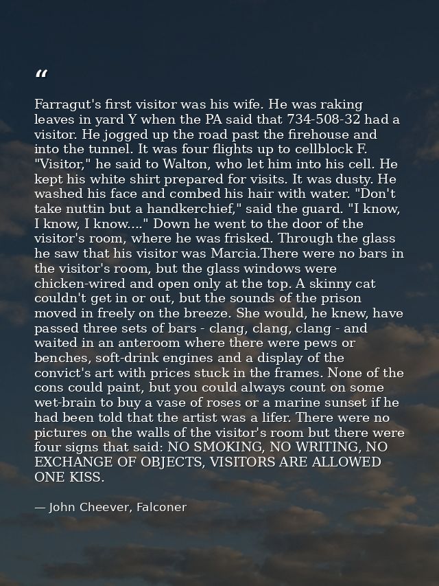 Farragut's first visitor was his wife. He was raking leaves in yard Y when the PA said that 734-508-32 had a visitor. He — John Cheever, Falconer