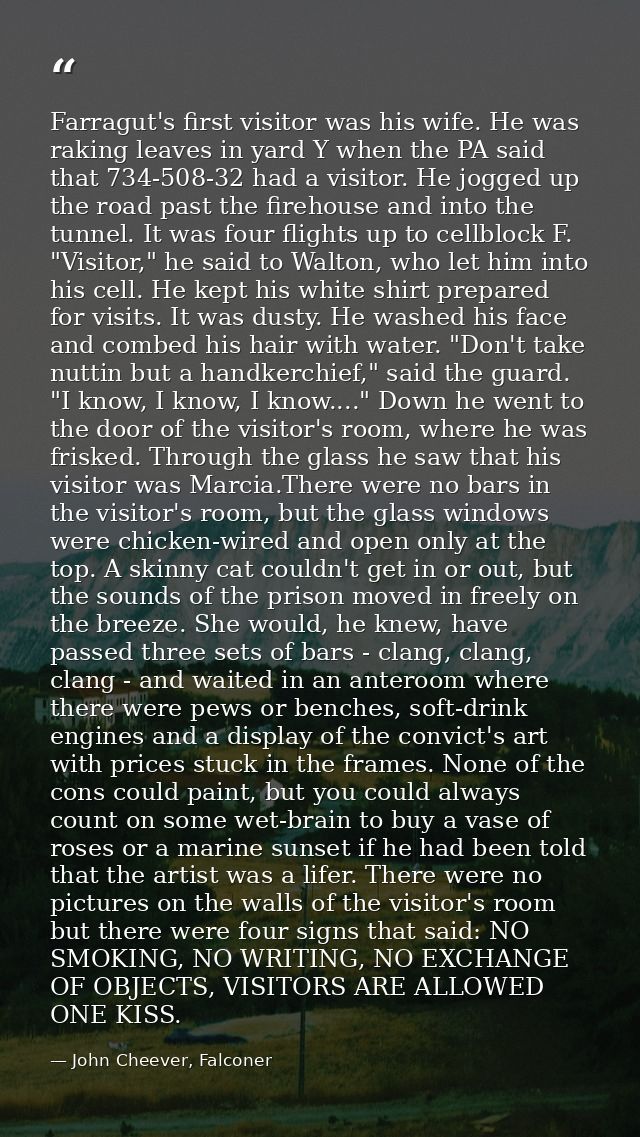 Farragut's first visitor was his wife. He was raking leaves in yard Y when the PA said that 734-508-32 had a visitor. He — John Cheever, Falconer