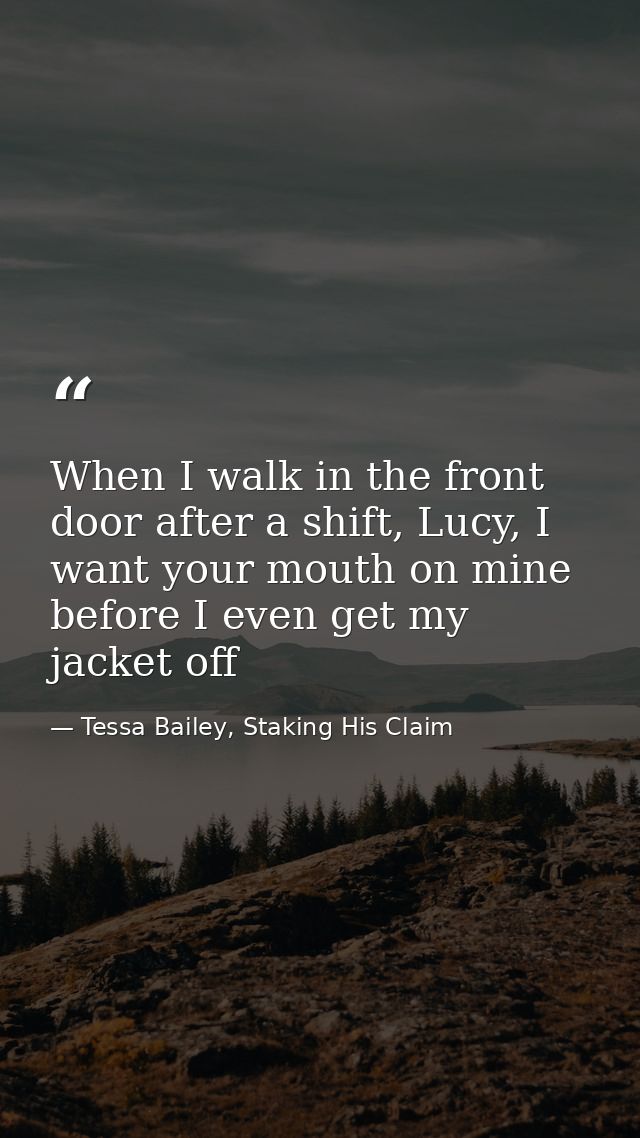 When I walk in the front door after a shift, Lucy, I want your mouth on mine before I even get my jacket off — Tessa Bailey, Staking His Claim