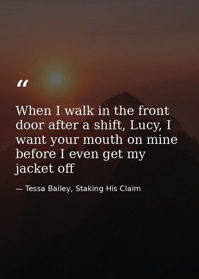 When I walk in the front door after a shift, Lucy, I want your mouth on mine before I even get my jacket off — Tessa Bailey, Staking His Claim