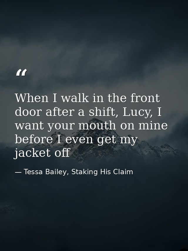 When I walk in the front door after a shift, Lucy, I want your mouth on mine before I even get my jacket off — Tessa Bailey, Staking His Claim