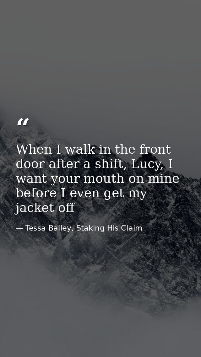 When I walk in the front door after a shift, Lucy, I want your mouth on mine before I even get my jacket off — Tessa Bailey, Staking His Claim