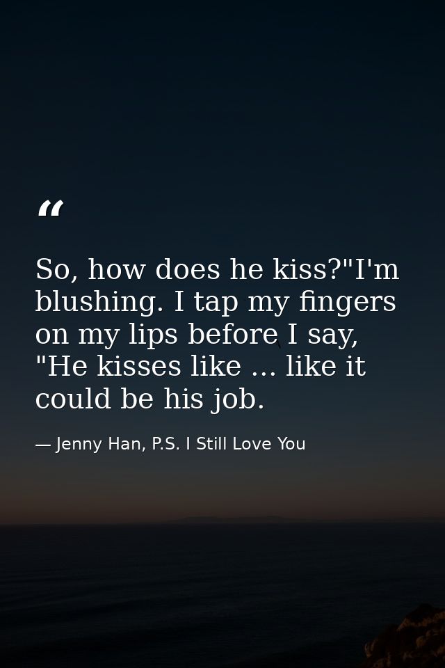 So, how does he kiss?"I'm blushing. I tap my fingers on my lips before I say, "He kisses like ... like it could be his j — Jenny Han, P.S. I Still Love You