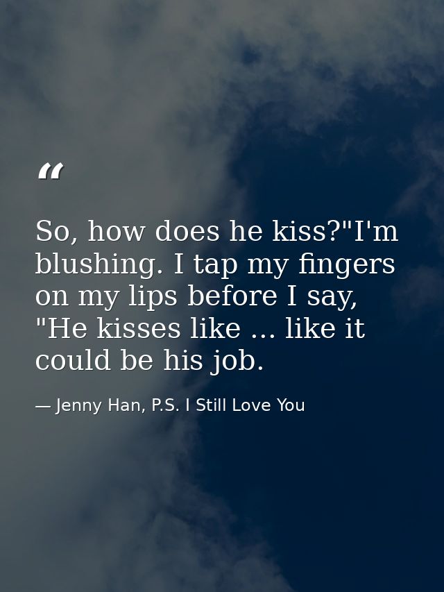 So, how does he kiss?"I'm blushing. I tap my fingers on my lips before I say, "He kisses like ... like it could be his j — Jenny Han, P.S. I Still Love You