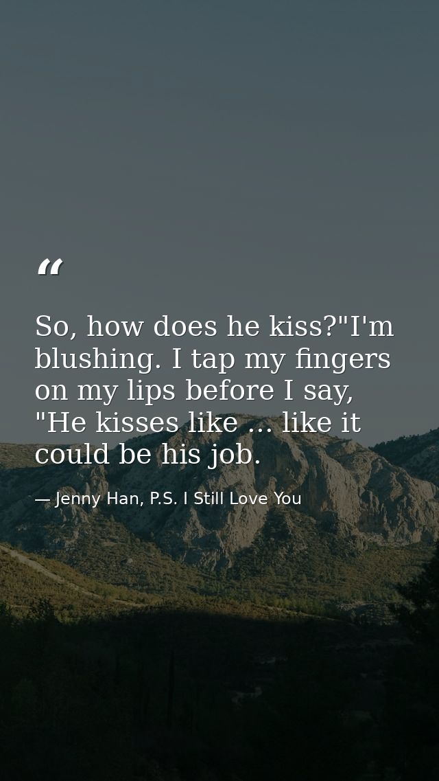 So, how does he kiss?"I'm blushing. I tap my fingers on my lips before I say, "He kisses like ... like it could be his j — Jenny Han, P.S. I Still Love You
